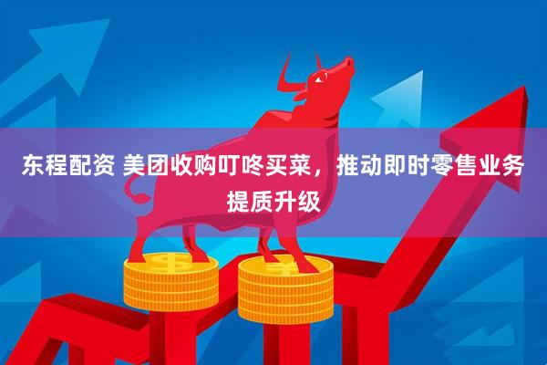 东程配资 美团收购叮咚买菜，推动即时零售业务提质升级