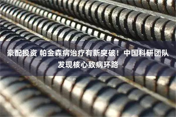 豪配投资 帕金森病治疗有新突破！中国科研团队发现核心致病环路