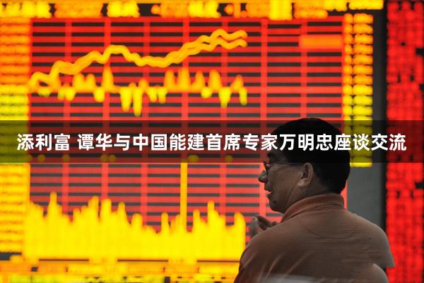添利富 谭华与中国能建首席专家万明忠座谈交流