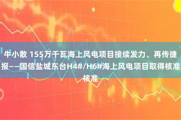 牛小散 155万千瓦海上风电项目接续发力、再传捷报——国信盐城东台H4#/H6#海上风电项目取得核准