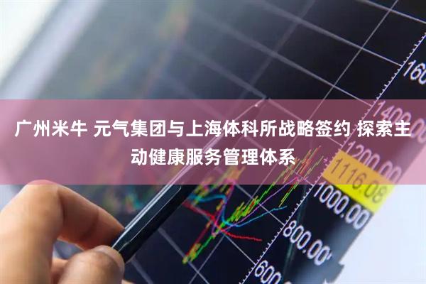 广州米牛 元气集团与上海体科所战略签约 探索主动健康服务管理体系