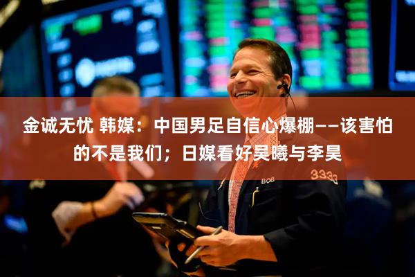 金诚无忧 韩媒：中国男足自信心爆棚——该害怕的不是我们；日媒看好吴曦与李昊