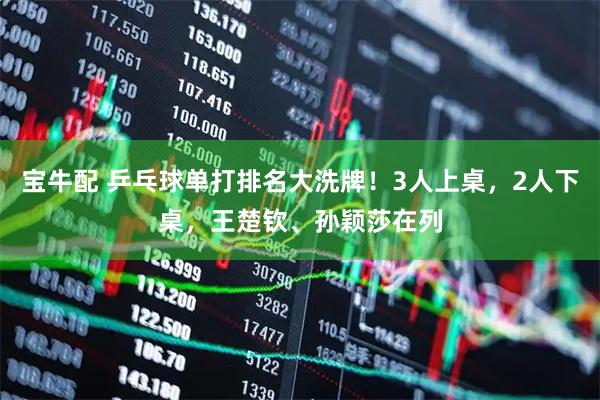 宝牛配 乒乓球单打排名大洗牌！3人上桌，2人下桌，王楚钦、孙颖莎在列