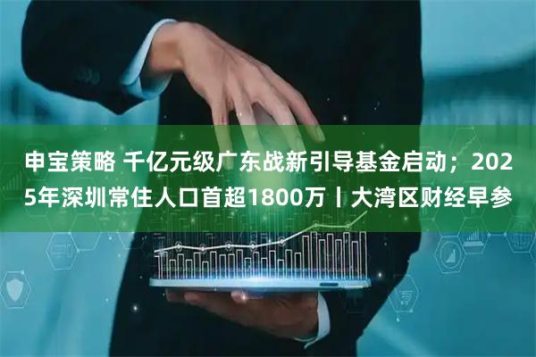 申宝策略 千亿元级广东战新引导基金启动；2025年深圳常住人口首超1800万丨大湾区财经早参
