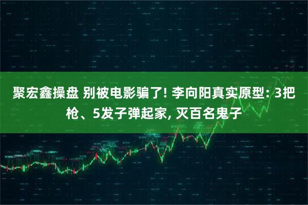 聚宏鑫操盘 别被电影骗了! 李向阳真实原型: 3把枪、5发子弹起家, 灭百名鬼子
