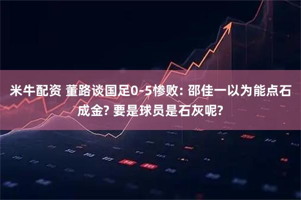 米牛配资 董路谈国足0-5惨败: 邵佳一以为能点石成金? 要是球员是石灰呢?