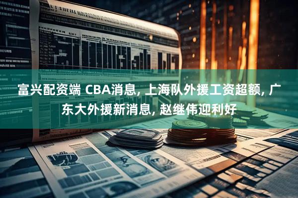 富兴配资端 CBA消息, 上海队外援工资超额, 广东大外援新消息, 赵继伟迎利好