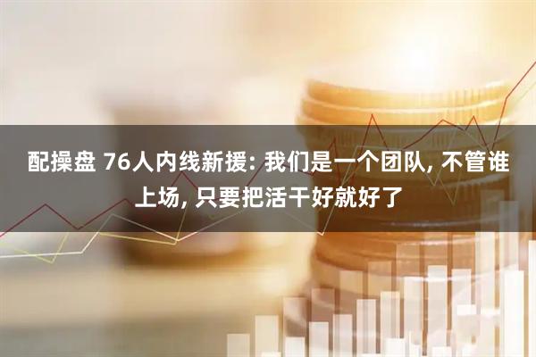 配操盘 76人内线新援: 我们是一个团队, 不管谁上场, 只要把活干好就好了