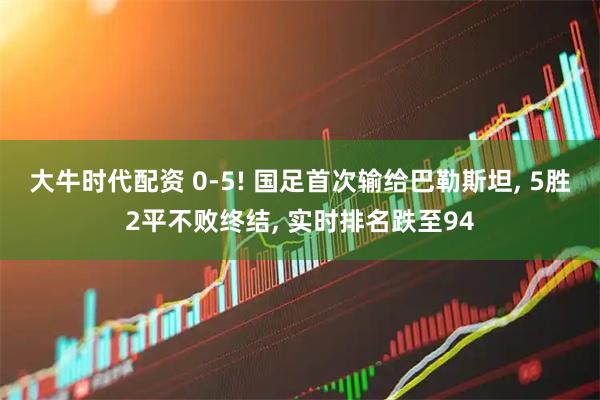 大牛时代配资 0-5! 国足首次输给巴勒斯坦, 5胜2平不败终结, 实时排名跌至94