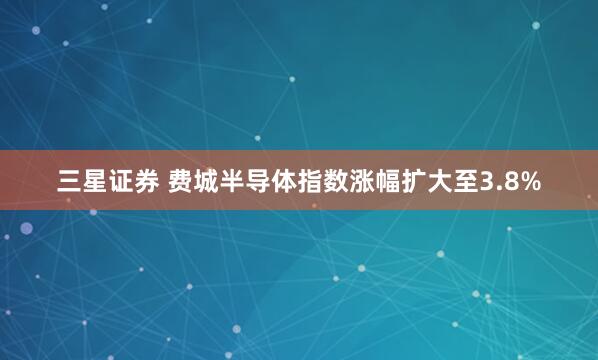 三星证券 费城半导体指数涨幅扩大至3.8%