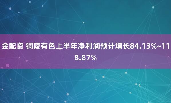 金配资 铜陵有色上半年净利润预计增长84.13%~118.87%