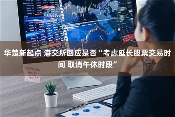 华楚新起点 港交所回应是否“考虑延长股票交易时间 取消午休时段”