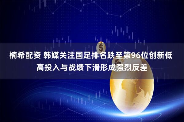 楠希配资 韩媒关注国足排名跌至第96位创新低 高投入与战绩下滑形成强烈反差