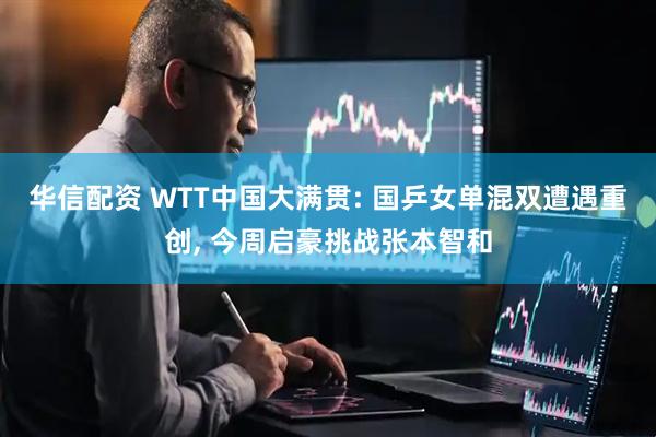 华信配资 WTT中国大满贯: 国乒女单混双遭遇重创, 今周启豪挑战张本智和