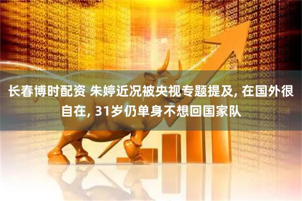 长春博时配资 朱婷近况被央视专题提及, 在国外很自在, 31岁仍单身不想回国家队