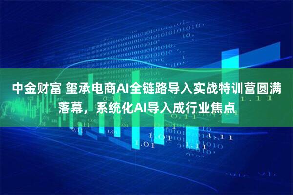中金财富 玺承电商AI全链路导入实战特训营圆满落幕，系统化AI导入成行业焦点