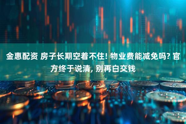 金惠配资 房子长期空着不住! 物业费能减免吗? 官方终于说清, 别再白交钱