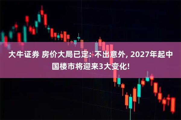 大牛证券 房价大局已定: 不出意外, 2027年起中国楼市将迎来3大变化!