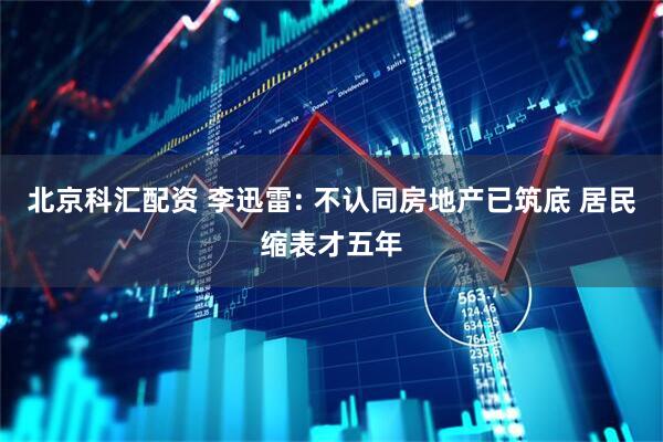 北京科汇配资 李迅雷: 不认同房地产已筑底 居民缩表才五年